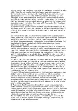 alguma maneira que consideram que tenha sido melhor no passado. Exemplos:
UDR (União Democrática Ruralista) que luta contra a reforma agrária.
b) Reformistas: quando os movimentos organizadamente querem modificar
pontos específicos da sociedade. Ainda que desejem reformas e não uma
revolução, muitos deles podem usar de recursos pacíficos como um abaixo
assinado, ou ainda pegar em armas, o que importa é o objetivo do movimento.
Eles não deixarão de serem classificados como reformistas por causa do meio
que utilizarem para reivindicar. Exemplos: MST (Movimentos Sem Terra) que
luta a favor da reforma agrária.
c) Revolucionários: quando desejam modificar radicalmente as estruturas da
sociedade substituindo por outro. Exemplo: os bolcheviques que derrubaram o
czarismo na Rússia e implantaram o que se convencionou chamar de mundo
socialista.
De qualquer forma todos esses movimentos sociais lutam pela conquista de
certos benefícios, certos direitos. Na sociedade capitalista existem pelo menos
três tipos, o direito civil, o político e o social e é na medida em que os
indivíduos conseguem expandir esses direitos é que adquirem cidadania. E por
cidadania entenda-se o conjunto de direitos e deveres de uma pessoa
pertencente a uma nação.
Nas sociedades européias os direitos civis (liberdade individual, liberdade de
palavra, pensamento e fé, liberdade de ir e vir, o direito à propriedade, o direito
de contrair contratos válidos e o direito à justiça) foram conquistados no século
XVIII a partir de muita luta, tendo em vista que eles marcavam o fim de um
período histórico baseado na sujeição de um grupo frente o outro, os maiores
exemplos são do servo para com o senhor feudal e o escravo para com o seu
senhor.
No século XIX a Europa conquistava os direitos políticos (ao voto e acesso aos
cargos políticos), tendo em vista, que no início somente os ricos e os homens
tinham algum direito político, conforme o tempo passou, muitos movimentos
sociais surgiram e lutaram, como por exemplo, o das mulheres, dos negros e
dos trabalhadores pelo direito ao voto. E foi somente por causa deles é que
surgiu o chamado sufrágio universal, que é a garantia de que todos votam, e
que todos os votos têm o mesmo peso.
No século XX os europeus conseguiram os direitos sociais (condições mínimas
de bem-estar social e econômico que permitam aos cidadãos desfrutar
inteiramente do exercício dos direitos civis e políticos). Isto não significa que
todas as desigualdades desapareceram, apenas que diminuíram
substancialmente. Os direitos sociais são fundamentais, pois se acredita que o
indivíduo que vive na extrema miséria não tem condições de ter seus direitos
civis ou políticos exercidos.
É claro que no Brasil todos esses direitos foram sendo conquistados mais
tarde, conforme o país e seu povo iam se construindo. Pode-se dizer que os
direitos políticos e civis foram consolidados depois do fim da ditadura militar em
1989, com a eleição direta para presidente da república. E os direitos sociais
ainda são motivo de luta diária por diversos movimentos sociais como o que
não tem terra, como o que não tem moradia e assim por diante.
Na atualidade outros tipos de movimentos sociais lutam pela conquista de
outros tipos de direitos, aqueles relacionados à ecologia, ao feminismo, às
minorias étnicas e à homossexualidade.
 