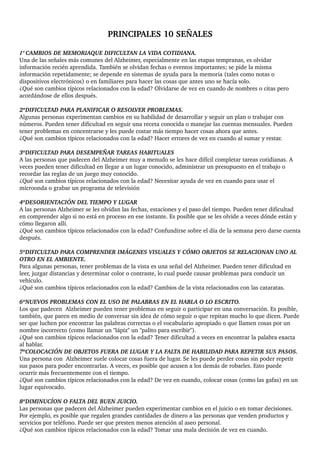 PRINCIPALES 10 SEÑALES
1º CAMBIOS DE MEMORIAQUE DIFICULTAN LA VIDA COTIDIANA.
Una de las señales más comunes del Alzheimer, especialmente en las etapas tempranas, es olvidar 
información recién aprendida. También se olvidan fechas o eventos importantes; se pide la misma 
información repetidamente; se depende en sistemas de ayuda para la memoria (tales como notas o 
dispositivos electrónicos) o en familiares para hacer las cosas que antes uno se hacía solo.
¿Qué son cambios típicos relacionados con la edad? Olvidarse de vez en cuando de nombres o citas pero 
acordándose de ellos después.
2ºDIFICULTAD PARA PLANIFICAR O RESOLVER PROBLEMAS.
Algunas personas experimentan cambios en su habilidad de desarrollar y seguir un plan o trabajar con 
números. Pueden tener dificultad en seguir una receta conocida o manejar las cuentas mensuales. Pueden 
tener problemas en concentrarse y les puede costar más tiempo hacer cosas ahora que antes.
¿Qué son cambios típicos relacionados con la edad? Hacer errores de vez en cuando al sumar y restar.
3ºDIFICULTAD PARA DESEMPEÑAR TAREAS HABITUALES
A las personas que padecen del Alzheimer muy a menudo se les hace difícil completar tareas cotidianas. A 
veces pueden tener dificultad en llegar a un lugar conocido, administrar un presupuesto en el trabajo o 
recordar las reglas de un juego muy conocido.
¿Qué son cambios típicos relacionados con la edad? Necesitar ayuda de vez en cuando para usar el 
microonda o grabar un programa de televisión
4ºDESORIENTACIÓN DEL TIEMPO Y LUGAR
A las personas Alzheimer se les olvidan las fechas, estaciones y el paso del tiempo. Pueden tener dificultad 
en comprender algo si no está en proceso en ese instante. Es posible que se les olvide a veces dónde están y 
cómo llegaron allí.
¿Qué son cambios típicos relacionados con la edad? Confundirse sobre el día de la semana pero darse cuenta 
después.
5ºDIFICULTAD PARA COMPRENDER IMÁGENES VISUALES Y CÓMO OBJETOS SE RELACIONAN UNO AL 
OTRO EN EL AMBIENTE. 
Para algunas personas, tener problemas de la vista es una señal del Alzheimer. Pueden tener dificultad en 
leer, juzgar distancias y determinar color o contraste, lo cual puede causar problemas para conducir un 
vehículo.
¿Qué son cambios típicos relacionados con la edad? Cambios de la vista relacionados con las cataratas.
6ºNUEVOS PROBLEMAS CON EL USO DE PALABRAS EN EL HABLA O LO ESCRITO.
Los que padecen  Alzheimer pueden tener problemas en seguir o participar en una conversación. Es posible, 
también, que paren en medio de conversar sin idea de cómo seguir o que repitan mucho lo que dicen. Puede 
ser que luchen por encontrar las palabras correctas o el vocabulario apropiado o que llamen cosas por un 
nombre incorrecto (como llamar un "lápiz" un "palito para escribir").
¿Qué son cambios típicos relacionados con la edad? Tener dificultad a veces en encontrar la palabra exacta 
al hablar.
7ºCOLOCACIÓN DE OBJETOS FUERA DE LUGAR Y LA FALTA DE HABILIDAD PARA REPETIR SUS PASOS.
Una persona con  Alzheimer suele colocar cosas fuera de lugar. Se les puede perder cosas sin poder repetir 
sus pasos para poder encontrarlas. A veces, es posible que acusen a los demás de robarles. Esto puede 
ocurrir más frecuentemente con el tiempo.
¿Qué son cambios típicos relacionados con la edad? De vez en cuando, colocar cosas (como las gafas) en un 
lugar equivocado.
8ºDIMINUCÍON O FALTA DEL BUEN JUICIO.
Las personas que padecen del Alzheimer pueden experimentar cambios en el juicio o en tomar decisiones. 
Por ejemplo, es posible que regalen grandes cantidades de dinero a las personas que venden productos y 
servicios por teléfono. Puede ser que presten menos atención al aseo personal.
¿Qué son cambios típicos relacionados con la edad? Tomar una mala decisión de vez en cuando.
 