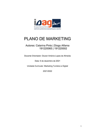 1
PLANO DE MARKETING
Autores: Catarina Pinto | Diogo Alfama
191220065 | 191220002
Docente Orientador: Doutor António Lopes de Almeida
Data: 6 de dezembro de 2021
Unidade Curricular: Marketing Turístico e Digital
2021/2022
 