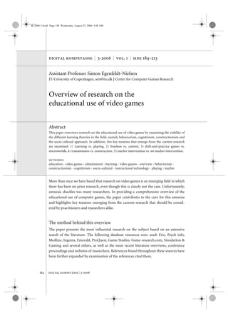 dk-2006-3.book Page 184 Wednesday, August 23, 2006 9:08 AM




              digital kompetanse | 3-2006 | vol. 1 | side 184–213


              Assistant Professor Simon Egenfeldt-Nielsen
              IT-University of Copenhagen, sen@itu.dk | Center for Computer Games Research



              Overview of research on the
              educational use of video games


              Abstract
              This paper overviews research on the educational use of video games by examining the viability of
              the different learning theories in the field, namely behaviorism, cognitivism, constructionism and
              the socio-cultural approach. In addition, five key tensions that emerge from the current research
              are examined: 1) Learning vs. playing, 2) freedom vs. control, 3) drill-and-practice games vs.
              microworlds, 4) transmission vs. construction, 5) teacher intervention vs. no teacher intervention.

              keywords
              education • video games • edutainment • learning • video games • overview • behaviorism •
              constructionism • cognitivism • socio-cultural • instructional technology • playing • teacher


              More than once we have heard that research on video games is an emerging field in which
              there has been no prior research, even though this is clearly not the case. Unfortunately,
              amnesia shackles too many researchers. In providing a comprehensive overview of the
              educational use of computer games, the paper contributes to the cure for this amnesia
              and highlights key tensions emerging from the current research that should be consid-
              ered by practitioners and researchers alike.


              The method behind this overview
              The paper presents the most influential research on the subject based on an extensive
              search of the literature. The following database resources were used: Eric, Psych info,
              Medline, Ingenta, Emerald, ProQuest, Game Studies, Game-research.com, Simulation &
              Gaming and several others, as well as the most recent literature overviews, conference
              proceedings and websites of researchers. References found throughout these sources have
              been further expanded by examination of the references cited there.



      184    digital kompetanse | 3-2006