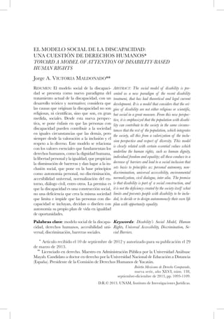 D.R.© 2013. UNAM, Instituto de Investigaciones Jurídicas.
Boletín Mexicano de Derecho Comparado,
nueva serie, año XLVI, núm. 138,
septiembre-diciembre de 2013, pp. 1093-1109.
EL MODELO SOCIAL DE LA DISCAPACIDAD:
UNA CUESTIÓN DE DERECHOS HUMANOS*
TOWARD A MODEL OF ATTENTION OF DISABILITY-BASED
HUMAN RIGHTS
Jorge A. Victoria Maldonado**
Resumen: El modelo social de la discapaci-
dad se presenta como nuevo paradigma del
tratamiento actual de la discapacidad, con un
desarrollo teórico y normativo; considera que
las causas que originan la discapacidad no son
religiosas, ni científicas, sino que son, en gran
medida, sociales. Desde esta nueva perspec-
tiva, se pone énfasis en que las personas con
discapacidad pueden contribuir a la sociedad
en iguales circunstancias que las demás, pero
siempre desde la valoración a la inclusión y el
respeto a lo diverso. Este modelo se relaciona
con los valores esenciales que fundamentan los
derechos humanos, como la dignidad humana,
la libertad personal y la igualdad, que propician
la disminución de barreras y dan lugar a la in-
clusión social, que pone en la base principios
como autonomía personal, no discriminación,
accesibilidad universal, normalización del en-
torno, diálogo civil, entro otros. La premisa es
que la discapacidad es una construcción social,
no una deficiencia que crea la misma sociedad
que limita e impide que las personas con dis-
capacidad se incluyan, decidan o diseñen con
autonomía su propio plan de vida en igualdad
de oportunidades.
Abstract: The social model of disability is pre-
sented as a new paradigm of the recent disability
treatment, that has had theoretical and legal current
development. It is a model that considers that the ori-
gins of disability are not either religious or scientific,
but social in a great measure. From this new perspec-
tive, it is emphasized that the population with disabi-
lity can contribute to the society in the same circums-
tances that the rest of the population, which integrates
the society, all this from a valorization of the inclu-
sion perspective and respect of diversity. This model
is closely related with certain essential values which
underline the human rights, such as human dignity,
individual freedom and equality; all these conduce to a
decrease of barriers and lead to a social inclusion that
sets basis to principles as: personal autonomy, non-
discrimination, universal accessibility, environmental
normalization, civil dialogue, inter alia. The premise
is that disability is part of a social construction, and
it is not the deficiency created by the society itself what
limits and prevents people with disability to be inclu-
ded, to decide or to design autonomously their own life
plan with opportunity equality.
Palabras clave: modelo social de la discapa-
cidad, derechos humanos, accesibilidad uni-
versal, discriminación, barreras sociales.
Keywords: Disability’s Social Model, Human
Rights, Universal Accessibility, Discrimination, So-
cial Barriers.
* Artículo recibido el 10 de septiembre de 2012 y autorizado para su publicación el 29
de marzo de 2013.
** Licenciado en derecho. Maestro en Administración Pública por la Universidad Anáhuac
Mayab. Candidato a doctor en derecho por la Universidad Nacional de Educación a Distancia
(España). Presidente de la Comisión de Derechos Humanos de Yucatán.
 