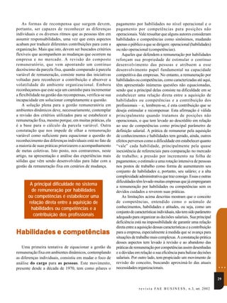 As formas de recompensa que surgem devem,                pagamento por habilidades no nível operacional e o
portanto, ser capazes de reconhecer as diferenças            pagamento por competências para posições não
individuais e os diversos ritmos que as pessoas têm em       operacionais. Vale ressaltar que alguns autores consideram
assumir responsabilidades, uma vez que estes aspectos        habilidades e competências como sinônimos, mudando
acabam por traduzir diferentes contribuições para com a      apenas o público a que se dirigem: operacional (habilidades)
organização. Mais que isto, devem ser buscados critérios     ou não operacional (competências).
flexíveis que acompanhem as mudanças que ocorrem na              Aqueles que defendem a remuneração por habilidades
empresa e no mercado. A revisão do composto                  reforçam sua propriedade de estimular o contínuo
remuneratório, que vem apontando um contínuo                 desenvolvimento das pessoas e atribuem a esse
decréscimo da parcela fixa, quando comparado à parcela       desenvolvimento papel fundamental na capacidade
variável de remuneração, consiste numa das iniciativas       competitiva das empresas. No entanto, a remuneração por
voltadas para reconhecer a contribuição e absorver a         habilidades ou competências, como caracterizadas até aqui,
volatilidade do ambiente organizacional. Embora              têm apresentado inúmeras questões não equacionadas,
reconheçamos que este seja um caminho para incrementar       sendo que a principal delas consiste na dificuldade em se
a flexibilidade na gestão das recompensas, verifica-se sua   estabelecer uma relação direta entre a aquisição de
incapacidade em solucionar completamente a questão.          habilidades ou competências e a contribuição dos
    A solução plena para a gestão remuneratória em           profissionais – e, lembrem-se, é esta contribuição que se
ambientes dinâmicos deve, necessariamente, contemplar        deseja estimular e recompensar. Esta afirmação é válida
a revisão dos critérios utilizados para se estabelecer a     principalmente quando tratamos de posições não
remuneração fixa, mesmo porque, em muitas práticas, ela      operacionais, o que tem levado ao descrédito em relação
é a base para o cálculo da parcela variável. Outra           ao uso de competências como principal parâmetro de
constatação que nos impede de olhar a remuneração            definição salarial. A prática de remunerar pela aquisição
variável como suficiente para equacionar a questão do        de conhecimentos e habilidades tem gerado, ainda, outros
reconhecimento das diferenças individuais está no fato de    efeitos perversos como a dificuldade em estabelecer quanto
a maioria de suas práticas priorizarem o acompanhamento      “vale” cada habilidade, principalmente pela quase
de metas coletivas. Isto posto, nos centraremos, neste       inexistência de referenciais para comparação no mercado
artigo, na apresentação e análise das experiências mais      de trabalho; a pressão por incremento na folha de
sólidas que vêm sendo desenvolvidas para lidar com a         pagamentos; o estímulo a uma rotação intensiva de pessoas
gestão da remuneração fixa em cenários de mudança.           nos postos de trabalho como forma de aumentarem seu
                                                             conjunto de habilidades e, portanto, seu salário; e a alta
                                                             complexidade administrativa que traz consigo. Essas e outras
                                                             dificuldades têm levado muitas empresas que já empregaram
        A principal dificuldade no sistema                   a remuneração por habilidades ou competências sem os
         de remuneração por habilidades                      devidos cuidados a reverem suas práticas.
       ou competências é estabelecer uma                         As limitações acima descritas mostram que o conceito
       relação direta entre a aquisição de                   de competências, entendido como o acúmulo de
        habilidades ou competências e a                      conhecimentos, habilidades e atitudes, ou seja, como um
                                                             conjunto de características individuais, não tem sido parâmetro
          contribuição dos profissionais                     adequado para organizar as decisões salariais. Sua principal
                                                             deficiência está na impossibilidade de garantir uma relação
                                                             direta entre a aquisição dessas características e a contribuição
Habilidades e competências                                   para a empresa, especialmente à medida que se avança para
                                                             situações de trabalho mais complexas. A constatação prática
                                                             desses aspectos tem levado à revisão e ao abandono das
   Uma primeira tentativa de equacionar a gestão da          práticas de remuneração por competências assim desenhadas
remuneração fixa em ambientes dinâmicos, contemplando        e a dúvidas em relação a sua eficiência para balizar decisões
as diferenças individuais, consistiu em mudar o foco de      salariais. Por outro lado, tem propiciado um movimento de
análise do cargo para as pessoas. Este movimento,
presente desde a década de 1970, tem como pilares o
                                                             revisão do conceito, buscando aproximá-lo das atuais
                                                             necessidades organizacionais.                                           ...
                                                                                                                                     29

                                                                            r e v i s t a F A E B U S I N E S S , n .3, set. 200 2
 