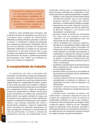 produzindo critérios para o acompanhamento do
                 O conceito de competências deixa de                   desenvolvimento individual dos colaboradores. Esses
                    ser visto apenas como o acúmulo                    critérios apresentam as seguintes propriedades e vantagens:
                   de conhecimentos, habilidades ou                        • alinham-se com a lógica de reconhecimento salarial
                atitudes individuais e passa a observar                       utilizada pelo mercado, uma vez que inúmeras
                a “entrega”, a “contribuição” resultante                      pesquisas apontam a relação entre salários
                                                                              praticados e a complexidade do trabalho executado;
                   da mobilização desse conjunto de
                                                                           • parametrizam uma gestão integrada de pessoas,
                      conhecimentos e habilidades                             orientando ações relativas aos diversos subsistemas
                                                                              de Recursos Humanos e sua interface com
                                                                              remuneração e reconhecimento;
            Percebe-se, como resultado desse movimento, uma
                                                                           • permitem orientar as decisões de remuneração
         evolução do conceito de competências, que deixa de ser
                                                                              fixa, haja vista que raramente as pessoas
         visto apenas como o acúmulo de conhecimentos,
                                                                              “regridem” em sua capacidade de lidar com
         habilidades ou atitudes individuais, passando-se a observar
                                                                              determinado nível de complexidade;
         a “entrega”, a “contribuição” resultante da mobilização
                                                                           • embora respaldados por conceitos complexos,
         desse conjunto de conhecimentos e habilidades. Mais do
                                                                              apresentam-se como parâmetro simples e lógico para
         que uma mera diferença conceitual, esta mudança traz                 a gestão da evolução salarial, permitindo sua
         importantes implicações na medida em que aproxima                    compreensão pela totalidade dos profissionais,
         competências ao principal elemento que se quer                       mesmo daqueles com formação mais elementar. A
         reconhecer com a prática de recompensas: a contribuição              simplicidade na operação dos sistemas de gestão
         dos profissionais. No entanto, o problema anteriormente              por competências é fundamental também para que
         posto permanece: como “medir” essa contribuição ou,                  os gestores se utilizem do referencial para suas
         agora, essa evolução na competência?                                 decisões em gestão de pessoas, inclusive no que se
                                                                              refere à remuneração;
                                                                           • possibilitam a maximização do investimento feito em
           complexidade    tra
         A complexidade do trabalho                                           folha de pagamentos e dão suporte para decisões
                                                                              de movimentação salarial;
                                                                           • permitem definir com precisão as necessidades de
             As experiências que vêm se mostrando mais                        recursos para movimentação salarial, subsidiando a
         consistentes em caracterizar a evolução de competências,             definição orçamentária;
         retratando o aumento na contribuição das pessoas para a           • constituem referencial flexível de gestão salarial,
         organização, resgatam um conceito que sempre permeou                 acompanhando as mudanças no ambiente e na
         a gestão de pessoas: a complexidade do trabalho. Assume-             organização com baixo custo de atualização e de
         se, desse modo, que quanto mais complexo o trabalho a                administração;
         ser desempenhado pelo profissional maior sua contribuição         • estimulam o desenvolvimento contínuo dos
         para a organização. De fato, a lógica de acompanhar a                profissionais, reforçando seu compromisso para com
         evolução da complexidade do trabalho exercido pelas                  a organização.
         pessoas está presente nos modelos mais consistentes de            A obtenção destes resultados, no entanto, está
         gestão salarial, seja naqueles centrados em cargos, seja      condicionada à construção adequada da escala de
         nas alternativas que surgiram a eles. Nestas experiências,    evolução das competências a partir do conceito de
         enquanto as competências sinalizam para o que a empresa       complexidade, alinhando-a ao que se quer estimular e
         valoriza e quer estimular, traduzindo seus valores e          recompensar. Nesta construção deve-se considerar, ainda,
         direcionamento estratégico, a lógica de complexidade          a cultura da empresa e utilizar-se de uma “linguagem”
Gestão




         oferece consistência ao referencial, aproximando-o da         própria da organização. Estes elementos, associados à
         lógica utilizada pelo mercado para o reconhecimento do        mobilização das pessoas na construção do referencial e a
         valor dos profissionais. Ao retratar a evolução das           um amplo processo de comunicação, permitem alcançar
         competências com base em complexidade, está-se                um estágio avançado em gestão remuneratória.

   30

          r e v i s t a F A E B U S I N E S S , n .3, set. 2 0 02
 