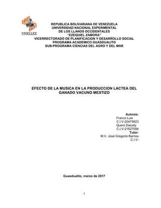 1
REPUBLICA BOLIVARIANA DE VENEZUELA
UNIVERSIDAD NACIONAL EXPERIMENTAL
DE LOS LLANOS OCCIDENTALES
“EZEQUIEL ZAMORA”
VICERRECTORADO DE PLANIFICACION Y DESARROLLO SOCIAL
PROGRAMA ACADEMICO GUASDUALITO
SUB-PROGRAMA CIENCIAS DEL AGRO Y DEL MAR
EFECTO DE LA MUSICA EN LA PRODUCCION LACTEA DEL
GANADO VACUNO MESTIZO
Autores:
Franco Luis
C.I.V-20479923
Quero Daicely
C.I.V-21627094
Tutor:
M.V. José Gregorio Barrios
C.I.V-
Guasdualito, marzo de 2017
 