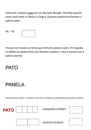 Vamos ler a palavra pato em voz alta bem devagar. Perceba quantas
vezes você mexe os lábios e a língua. Quantos pedacinhos formam a
palavra pato:
PA – TO
Procure em revistas as letras que formam a palavra pato. Em seguida,
as sílabas (os pedacinhos) que formam a palavra. Faça o mesmo com a
palavra panela.
PATO
PANELA
Vamos pensar, contar e escrever as letras e as sílabas (os pedacinhos) das palavras abaixo
PATO QUANTAS LETRAS?
QUANTAS SÍLABAS?
 