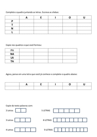 Complete o quadro juntando as letras. Escreva as sílabas:
A E I O U
P
T
N
L
Copie nos quadros o que você formou:
PA
NA
LA
TA
Agora, pense em uma letra que você já conhece e complete o quadro abaixo:
A E I O U
Copie do texto palavras com:
2 Letras 5 LETRAS
3 Letras 8 LETRAS
4 Letras 9 LETRAS
 