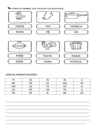 JOGO DE FORMAR PALAVRAS:
PI CA TE NI E
RO PA CE LOU PU
COI LO TA CO O
CA PO GA TO A
PO VA JE NE LEI
.................................................................................................................................
.................................................................................................................................
.................................................................................................................................
.................................................................................................................................
.................................................................................................................................
.................................................................................................................................
...........................................................................................................................
 