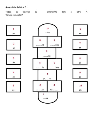 Amarelinha da letra P
Todas as palavras da amarelinha tem a letra P.
Vamos completar?
1
pa
2
pi
3
pa
4
po
5
pe
7
po
8
pa
9
pa
10
pin
6
pu
3
ca.........
2
.........pa
4
pi......ca
5
.........le
6
.........lou
7
.........te
8
.........to
9
........teta
1
.......ca
10
.....tou
 