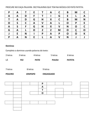 PROCURE NO CAÇA-PALAVRA DEZ PALAVRAS QUE TEM NA MÚSICA DO PATO PATETA:
P A T E T A C B M C
A A D F T I G E L A
T A D G H X C B M N
O S C A V A L O P E
A S F G H X V N O C
G A L O Z Z M O Ç O
J E N I P A P O O K
P A N E L A V N J J
Dominox
Completo o dominox usando palavras do texto:
2 letras 3 letras 4 letras 5 letras 6 letras
LÁ FEZ PATO PULOU PATETA
7 letras 8 letras 9 letras
POLEIRO JENIPAPO ENGASGADO
P
A
T
O
 