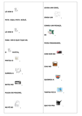 LÁ VEM O
PATA AQUI, PATA ACOLÁ.
LÁ VEM O ,
PARA VER O QUE É QUE HÁ.
O PATETA,
PINTOU O ,
SURROU A ,
BATEU NO ,
PULOU DO POLEIRO,
NO PÉ DO ,
LEVOU UM COICE,
CRIOU UM ,
COMEU UM PEDAÇO,
DE ,
FICOU ENGASGADO,
COM DOR NO ,
CAIU NO ,
QUEBROU A ,
TANTAS FEZ O ,
QUE FOI PRA .
 
