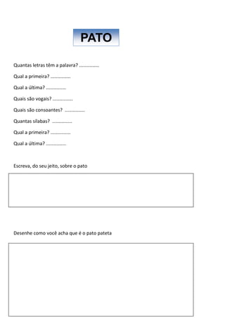 Quantas letras têm a palavra? ...............
Qual a primeira? ...............
Qual a última? ...............
Quais são vogais? ...............
Quais são consoantes? ...............
Quantas sílabas? ...............
Qual a primeira? ...............
Qual a última? ...............
Escreva, do seu jeito, sobre o pato
Desenhe como você acha que é o pato pateta
PATO
 