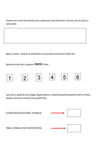 Invente um nome bem bonito para o pato que você desenhou. Escreva, do seu jeito, o
nome dele:
Agora, vamos mostrar os desenhos e o que vocês escreveram sobre ele:
Quantas letras têm a palavra PATO? Pinte:
Leia com a ajuda de seu colega, depois pense e responda quantas palavras têm as frases
abaixo. Escreva o numeral nos quadrinhos:
O PATO PATETA FOI PARA A PANELA.
PARA A PANELA FOI O PATO PATETA.
1 2 3 4 5 6
 