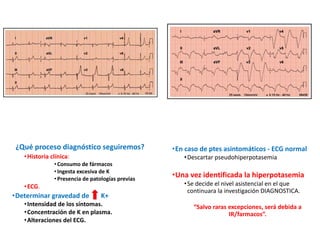 ¿Qué proceso diagnóstico seguiremos?
•Historia clínica:
•Consumo de fármacos
• Ingesta excesiva de K
•Presencia de patologías previas
•ECG.
•Determinar gravedad de K+
•Intensidad de los síntomas.
•Concentración de K en plasma.
•Alteraciones del ECG.
•En caso de ptes asintomáticos - ECG normal
•Descartar pseudohiperpotasemia
•Una vez identificada la hiperpotasemia
•Se decide el nivel asistencial en el que
continuara la investigación DIAGNOSTICA.
“Salvo raras excepciones, será debida a
IR/farmacos”.
 