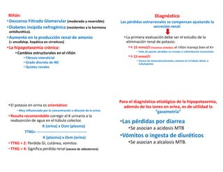 Riñón:
•Descenso Filtrado Glomerular (moderado y reversible)
•Diabetes insípida nefrogénica (resistentes a la hormona
antidiurética).
•Aumento en la producción renal de amonio
(> encefalop. hepática en cirroticos)
•La hipopotasemia crónica:
•Cambios estructurales en el riñón
• Fibrosis intersticial
• Grado discreto de IRC
• Quistes renales
Diagnóstico
Las pérdidas extrarrenales se compensan ajustando la
secreción renal:
•La primera evaluación debe ser el estudio de la
eliminación renal de potasio:
•< 15 mmol/l (muestras aisladas): el riñón maneja bien el K+
• Falta de aporte, pérdidas no-renales o redistribución transcelular
•> 15 mmol/l:
• Exceso de mineralocorticoides, aniones en el túbulo distal, o
tubulopatías
•El potasio en orina es orientativo:
• Muy influenciado por la concentración o dilución de la orina.
•Resulta recomendable corregir el K urinario a la
reabsorción de agua en el túbulo colector.
K (orina) x Osm (plasma)
TTKG= ---------------------------------------
K (plasma) x Osm (orina)
•TTKG < 2: Perdida GI, cutánea, vomitos.
•TTKG > 4: Significa perdida renal (exceso de aldosterona)
Para el diagnóstico etiológico de la hipopotasemia,
además de los iones en orina, es de utilidad la
“gasometría”
•Las pérdidas por diarrea
•Se asocian a acidosis MTB
•Vómitos o ingesta de diuréticos
•Se asocian a alcalosis MTB.
 
