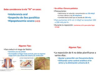 Debe considerarse la vía “IV” en casos:
•Intolerancia oral
•Sospecha de íleo paralítico
•Hipopotasemia severa (<2,5)
•Se utiliza: Cloruro potásico
•Precauciones:
• Administrar en solución: concentración no >50 mEq/L
• A ritmo inferior a los 20 mEq/hora
• Cantidad diaria total que no exceda de 200 mEq.
•Para aumentar el K+ en 1 mEq/l se necesitan 100
a 200 mEq de K+.
•Durante la reposición: monitorizar el K+ para evitar hiper-
corregir
Algunos Tips:
•Para reducir el riesgo de flebitis:
• Conviene una vía central
• Aconsejable no llegar hasta aurícula, para no exponer
cargas de K a las células del sistema de conducción
Algunos Tips:
•La reposición de K no debe planificarse a
varios días:
•Ajustar y prescribir con frecuencia diaria
•Utilizando como control analítico el K+
sérico y la eliminación urinaria de K
 