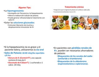 Algunos Tips:
•La hipomagnesemia:
•Acompaña con frecuencia a la hipopotasemia
•Altera la reabsorción tubular de potasio.
•Puede generar refractariedad al tratamiento con
sales K+
•Evitar las soluciones glucosadas:
•Estimulan liberación de insulina y
desplazamiento intracelular de K+
Tratamiento crónico
• Asegurarse que la ingesta de potasio en la dieta es adecuada.
• Incremento de alimentos ricos en K+:
•Si la hipopotasemia no es grave y el
paciente tolera, utilizaremos la vía oral
•Sales de Potasio: 60-80 mEq/día repartidos
c/6 hrs
•Cloruro de K: (Control K®): una capsula
contiene 8 meq de K
•Gluconato de K (Kaon®): 1 cucharada o 1
sobre: 20 mEq
•En pacientes con pérdidas renales de
K+, pueden ser necesarios ahorradores
de potasio:
•Bloqueantes de los canales del sodio
(amiloride o triamterene)
•Bloqueantes de la aldosterona
(espironolactona o eplerenona).
 