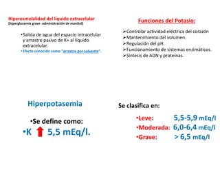 Hiperosmolalidad del líquido extracelular
(hiperglucemia grave -administración de manitol)
•Salida de agua del espacio intracelular
y arrastre pasivo de K+ al líquido
extracelular.
•Efecto conocido como “arrastre por solvente”.
Funciones del Potasio:
➢Controlar actividad eléctrica del corazón
➢Mantenimiento del volumen.
➢Regulación del pH.
➢Funcionamiento de sistemas enzimáticos.
➢Síntesis de ADN y proteínas.
Hiperpotasemia
•Se define como:
•K 5,5 mEq/l.
Se clasifica en:
•Leve: 5,5-5,9 mEq/l
•Moderada: 6,0-6,4 mEq/l
•Grave: > 6,5 mEq/l
 
