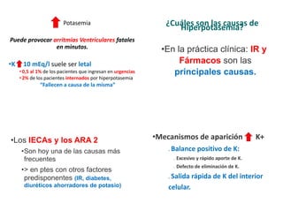 Potasemia
Puede provocar arritmias Ventriculares fatales
en minutos.
•K 10 mEq/l suele ser letal
•0,5 al 1% de los pacientes que ingresan en urgencias
•2% de los pacientes internados por hiperpotasemia
“Fallecen a causa de la misma”
¿Cuáles son las causas de
Hiperpotasemia?
•En la práctica clínica: IR y
Fármacos son las
principales causas.
•Los IECAs y los ARA 2
•Son hoy una de las causas más
frecuentes
•> en ptes con otros factores
predisponentes (IR, diabetes,
diuréticos ahorradores de potasio)
•Mecanismos de aparición K+
❑ Balance positivo de K:
➢ Excesivo y rápido aporte de K.
➢ Defecto de eliminación de K.
❑ Salida rápida de K del interior
celular.
 