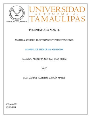 PREPARATORIA MANTE
MATERIA: CORREO ELECTRÓNICO Y PRESENTACIONES
MANUAL DE USO DE MS OUTLOOK
ALUMNA: ALONDRA NOHEMI DIAZ PEREZ
“6°G”
M.D. CARLOS ALBERTO GARCÍA MARES
CD.MANTE
27/05/2014
 