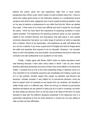 believe this author, given her vast experience, talks from a much known
perspective than others could, which makes me feel confident about her. I have to
admit she makes good points on the distinctive aspects on a professional versus
amateurs and all the other categories and I found myself wondering whether I was
on my way to become a professional or any other from the list. When we started
this major, I think none of us knew how difficult and hard it would be, but though
the years, I think we have learnt the importance of preparing ourselves in every
aspect possible. The experience the teaching practicum gives us ever semester,
added to the constant theories and discussions that take place in and outside
university classrooms had given us a wide range of opinions on what is expected
from a teacher. Some of my classmates –and professors as well- still believe that
you can be a teacher if you have a good level of English and tend to forget about
the skills and expertise that requires to be an educator. However, I do consider
there is a thin line between one and another, and sometimes one tend to make that
confusion and call ‘professional’ to an academic or vice versa.
Finally, I totally agree with Brown (2001) when he states educators never
stop learning because I have seen many cases in which I see my own school
teachers attending workshops and some of them have even talked to me about this
matter. I consider this as one of the most interesting things in teachers since it is
very important to be constantly acquiring new knowledge and making a good use
of it in the practice. Another aspect that caught my attention was Brown’s list
because I actually consider it very helpful for us pre-service teachers, since we
tend to expect much of ourselves as we expect from our students, but actually in
reality things work in a different way. When we first go to schools as pre-service
teachers we believe we can perform a class just as it is told in university, but when
we face reality we discover that it is not the case at all. Most of the time it is quite
stressful to deal with the different situations presented in the classroom and it is
particularly interesting to find out some teachers in school are not very willing to
help us when we face difficulties.

 