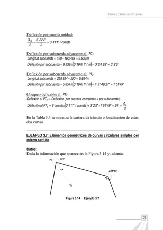 James Cárdenas Grisales
Deflexión por cuerda unidad:
cuerda/"1'113
2
"2'226
2
G 2c 


Deflexión por subcuerda adyacente al: PC2
m532.9468.180190subcuerdaLongitud 
  "5'23"63.4'23m/"1.6'910m532.9subcuerdaporeflexiónD 

Deflexión por subcuerda adyacente al: PT2
m854.5250854.255subcuerdaLongitud 
  "49'511"27.49'511m/"1.6'910m854.5subcuerdaporDeflexión 

Chequeo deflexión al: PT2
Deflexión al PT2  Deflexión (por cuerdas completas + por subcuerdas)
  2
Δ
24"49'511"5'23cuerda/"1'113cuerdas6PTalDeflexión 2
2  
En la Tabla 3.4 se muestra la cartera de tránsito o localización de estas
dos curvas.
EJEMPLO 3.7: Elementos geométricos de curvas circulares simples del
mismo sentido
Datos:
Dada la información que aparece en la Figura 3.14 y, además:
Figura 3.14 Ejemplo 3.7
77
 