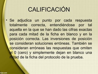 CALIFICACIÓN
• Se adjudica un punto por cada respuesta
totalmente correcta, entendiéndose por tal
aquella en la que se han dado las cifras exactas
para cada mitad de la ficha en blanco y en la
posición correcta. Las inversiones de posición
se consideran soluciones erróneas. También se
consideran erróneas las respuestas que omiten
el 0 (cero) y simplemente dejan en blanco una
mitad de la ficha del protocolo de la prueba.
 