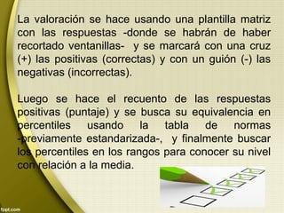 La valoración se hace usando una plantilla matriz
con las respuestas -donde se habrán de haber
recortado ventanillas- y se marcará con una cruz
(+) las positivas (correctas) y con un guión (-) las
negativas (incorrectas).
Luego se hace el recuento de las respuestas
positivas (puntaje) y se busca su equivalencia en
percentiles usando la tabla de normas
-previamente estandarizada-, y finalmente buscar
los percentiles en los rangos para conocer su nivel
con relación a la media.
 