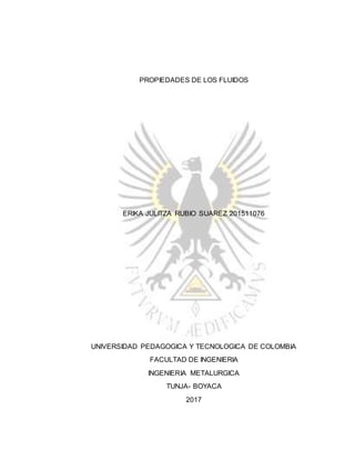 PROPIEDADES DE LOS FLUIDOS
ERIKA JULITZA RUBIO SUAREZ 201511076
UNIVERSIDAD PEDAGOGICA Y TECNOLOGICA DE COLOMBIA
FACULTAD DE INGENIERIA
INGENIERIA METALURGICA
TUNJA- BOYACA
2017
 