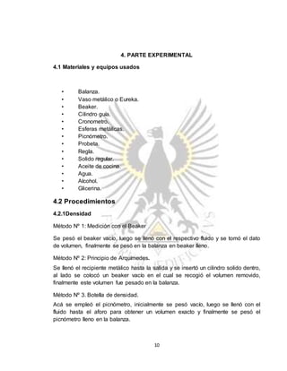 10
4. PARTE EXPERIMENTAL
4.1 Materiales y equipos usados
• Balanza.
• Vaso metálico o Eureka.
• Beaker.
• Cilindro guía.
• Cronometro.
• Esferas metálicas.
• Picnómetro.
• Probeta.
• Regla.
• Solido regular.
• Aceite de cocina.
• Agua.
• Alcohol.
• Glicerina.
4.2 Procedimientos
4.2.1Densidad
Método Nº 1: Medición con el Beaker
Se pesó el beaker vacío, luego se llenó con el respectivo fluido y se tomó el dato
de volumen, finalmente se pesó en la balanza en beaker lleno.
Método Nº 2: Principio de Arquímedes.
Se llenó el recipiente metálico hasta la salida y se insertó un cilindro solido dentro,
al lado se colocó un beaker vacío en el cual se recogió el volumen removido,
finalmente este volumen fue pesado en la balanza.
Método Nº 3. Botella de densidad.
Acá se empleó el picnómetro, inicialmente se pesó vacío, luego se llenó con el
fluido hasta el aforo para obtener un volumen exacto y finalmente se pesó el
picnómetro lleno en la balanza.
 