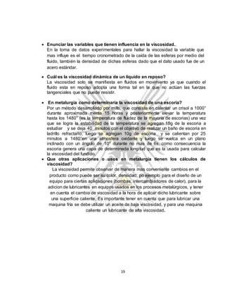 19
 Enunciar las variables que tienen influencia en la viscosidad..
En la toma de datos experimentales para hallar la viscosidad la variable que
mas influye es el tiempo cronometrado de la caída de las esferas por medio del
fluido, también la densidad de dichas esferas dado que el dato usado fue de un
acero estándar.
 Cuál es la viscosidad dinámica de un líquido en reposo?
La viscosidad solo se manifiesta en fluidos en movimiento ya que cuando el
fluido esta en reposo adopta una forma tal en la que no actúan las fuerzas
tangenciales que no puede resistir.
 En metalurgia como determinaría la viscosidad de una escoria?
Por un método desarrollado por mills, que consiste en calentar un crisol a 1000°
durante aproximada mente 15 horas y posteriormente elevar la temperatura
hasta los 1480° (es la temperatura de fluidez de la mayoría de escorias) una vez
que se logra la estabilidad de la temperatura se agregan 15g de la escoria a
estudiar y se deja 40 minutos con el objetivo de realizar un baño de escoria en
ladrillo refractario, luego se agregan 10g de escoria y se calientan por 25
minutos a 1480°en una atmosfera oxidante y luego se vuelca en un plano
inclinado con un ángulo de 10° durante no mas de 6s, como consecuencia la
escoria genera una capa de determinada longitud que es la usada para calcular
la viscosidad del fundido.
 Que otras aplicaciones o usos en metalurgia tienen los cálculos de
viscosidad?
La viscosidad permite observar de manera mas conveniente cambios en el
producto como puede ser su color, densidad; po ejemplo para el diseño de un
equipo para ciertas aplicaciones (bombas, intercambiadores de calor), para la
adicion de lubricantes en equipos usados en los procesos metalúrgicos, y tener
en cuenta el cambio de viscosidad a la hora de aplicar dicho lubricante sobre
una superficie caliente. Es importante tener en cuenta que para lubricar una
maquina fría se debe utilizar un aceite de baja viscosidad, y para una maquina
caliente un lubricante de alta viscosidad.
 