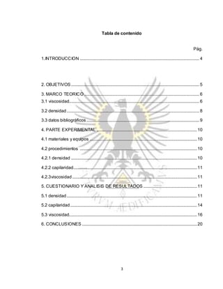 3
Tabla de contenido
Pág.
1.INTRODUCCION ............................................................................................................. 4
2. OBJETIVOS ..................................................................................................................... 5
3. MARCO TEORICO ......................................................................................................... 6
3.1 viscosidad....................................................................................................................... 6
3.2 densidad......................................................................................................................... 8
3.3 datos bibliográficos....................................................................................................... 9
4. PARTE EXPERIMENTAL ............................................................................................10
4.1 materiales y equipos ..................................................................................................10
4.2 procedimientos ...........................................................................................................10
4.2.1 densidad ...................................................................................................................10
4.2.2 capilaridad.................................................................................................................11
4.2.3viscosidad..................................................................................................................11
5. CUESTIONARIO Y ANALISIS DE RESULTADOS .................................................11
5.1 densidad.......................................................................................................................11
5.2 capilaridad....................................................................................................................14
5.3 viscosidad.....................................................................................................................16
6. CONCLUSIONES .........................................................................................................20
 