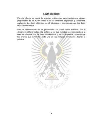 4
1. INTRODUCCION
En este informe se tratara de entender y determinar experimentalmente algunas
propiedades de los fluidos como lo es su densidad, capilaridad y viscosidad,
analizando los datos obtenidos en el laboratorio y comparando con los datos
teóricos consultados.
Para la determinación de las propiedades se usaron varios métodos, con el
objetivo de obtener datos más certeros y ver que métodos son más exactos a la
hora de comparar con los datos bibliográficos, y así poder realizar un análisis de
los errores que suministra cada uno de los métodos empleados durante la
práctica.
 