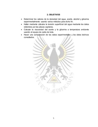5
2. OBJETIVOS
 Determinar los valores de la densidad del agua, aceite, alcohol y glicerina
experimentalmente usando varios métodos para dicho fin.
 Hallar mediante cálculos la tensión superficial del agua mediante los datos
obtenidos por las placas capilares.
 Calcular la viscosidad del aceite y la glicerina a temperatura ambiente
usando el equipo de caída de bola.
 Hacer una comparación de los datos experimentales y los datos teóricos
consultados.
 