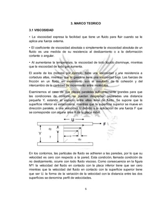 6
3. MARCO TEORICO
3.1 VISCOSIDAD
• La viscosidad expresa la facilidad que tiene un fluido para fluir cuando se le
aplica una fuerza externa.
• El coeficiente de viscosidad absoluta o simplemente la viscosidad absoluta de un
fluido es una medida de su resistencia al deslizamiento o a la deformación
cortante o angular.
• Al aumentarse la temperatura, la viscosidad de todo líquido disminuye, mientras
que la viscosidad de todo gas aumenta.
El aceite de los motores por ejemplo, tiene una viscosidad y una resistencia a
cortadura altas, mientras que la gasolina tiene una viscosidad baja. Las fuerzas de
fricción en un fluido en movimiento son el resultado de la cohesión y del
intercambio de la cantidad de movimiento entre moléculas.
Examinemos el caso de dos placas paralelas suficientemente grandes para que
las condiciones de contorno se puedan despreciar, separadas una distancia
pequeña Y, estando el espacio entre ellas llena de fluido. Se supone que la
superficie inferior es estacionaria, mientras que la superficie superior se mueve en
dirección paralela, a una velocidad U debido a la aplicación de una fuerza F que
se corresponde con alguna área A de la placa móvil.
En los contornos, las partículas de fluido se adhieren a las paredes, por lo que su
velocidad es cero con respecto a la pared. Esta condición, llamada condición de
no deslizamiento, ocurre con todo fluido viscoso. Como consecuencia en la figura
Nº1 la velocidad del fluido en contacto con la placa inferior tiene que ser cero
mientras que la velocidad del fluido en contacto con la superficie superior tiene
que ser U. la forma de la variación de la velocidad con la distancia entre las dos
superficies se denomina perfil de velocidades.
 