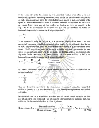 7
Si la separación entre las placas Y, y la velocidad relativa entre ellas U no son
demasiado grandes, y si el flujo neto de fluido a través del espacio entre las placas
es nulo, se producirá un perfil de velocidades lineal, como el que se muestra en la
figura. El comportamiento es como si el fluido estuviera compuesto de una serie
de capas finas, cada una de las cuales se desliza un poco en relación a la
siguiente. Se ha demostrado en experimentos que una gran cantidad de fluidos en
las condiciones anteriores cumple la siguiente relación
Si la separación entre las placas Y, y la velocidad relativa entre ellas U no son
demasiado grandes, y si el flujo neto de fluido a través del espacio entre las placas
es nulo, se producirá un perfil de velocidades lineal, como el que se muestra en la
figura Nº1. El comportamiento es como si el fluido estuviera compuesto de una
serie de capas finas, cada una de las cuales se desliza un poco en relación a la
siguiente. Se ha demostrado en experimentos que una gran cantidad de fluidos en
las condiciones anteriores cumple la siguiente relación.
La forma transpuesta de la ecuación anterior sirve para definir la constante de
proporcionalidad:
Que se denomina coeficiente de viscosidad, viscosidad absoluta, viscosidad
dinámica (debido a que está relacionada con la fuerza), o simplemente viscosidad
del fluido.
Las dimensiones de la viscosidad absoluta son fuerza por unidad de área partido
por el gradiente de velocidad. En el sistema internacional de unidades (SI), las
unidades de viscosidad absoluta son las siguientes:
 