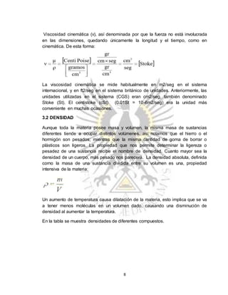 8
Viscosidad cinemática (ν), así denominada por que la fuerza no está involucrada
en las dimensiones, quedando únicamente la longitud y el tiempo, como en
cinemática. De esta forma:
La viscosidad cinemática se mide habitualmente en m2/seg en el sistema
internacional, y en ft2/seg en el sistema británico de unidades. Anteriormente, las
unidades utilizadas en el sistema (CGS) eran cm2/seg, también denominado
Stoke (St). El centistoke (cSt) (0.01St = 10-6m2/seg) era la unidad más
conveniente en muchas ocasiones.
3.2 DENSIDAD
Aunque toda la materia posee masa y volumen, la misma masa de sustancias
diferentes tiende a ocupar distintos volúmenes, así notamos que el hierro o el
hormigón son pesados; mientras que la misma cantidad de goma de borrar o
plásticos son ligeros. La propiedad que nos permite determinar la ligereza o
pesadez de una sustancia recibe el nombre de densidad. Cuanto mayor sea la
densidad de un cuerpo, más pesado nos parecerá. La densidad absoluta, definida
corno la masa de una sustancia dividida entre su volumen es una, propiedad
intensiva de la materia:
Un aumento de temperatura causa dilatación de la materia, esto implica que se va
a tener menos moléculas en un volumen dado, causando una disminución de
densidad al aumentar la temperatura.
En la tabla se muestra densidades de diferentes compuestos.
 
