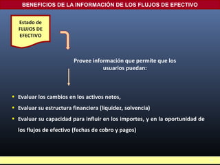 • Evaluar los cambios en los activos netos,
• Evaluar su estructura financiera (liquidez, solvencia)
• Evaluar su capacidad para influir en los importes, y en la oportunidad de
los flujos de efectivo (fechas de cobro y pagos)
BENEFICIOS DE LA INFORMACIÓN DE LOS FLUJOS DE EFECTIVO
Estado de
FLUJOS DE
EFECTIVO
Provee información que permite que los
usuarios puedan:
16
 