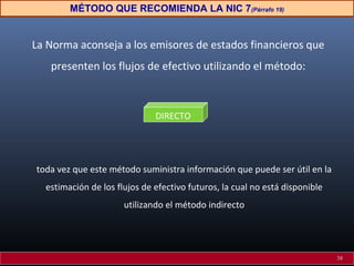 La Norma aconseja a los emisores de estados financieros que
presenten los flujos de efectivo utilizando el método:
toda vez que este método suministra información que puede ser útil en la
estimación de los flujos de efectivo futuros, la cual no está disponible
utilizando el método indirecto
DIRECTO
MÉTODO QUE RECOMIENDA LA NIC 7(Párrafo 19)
38
 