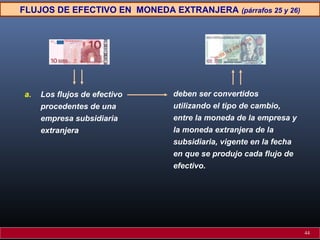 FLUJOS DE EFECTIVO EN MONEDA EXTRANJERA (párrafos 25 y 26)
a. Los flujos de efectivo
procedentes de una
empresa subsidiaria
extranjera
deben ser convertidos
utilizando el tipo de cambio,
entre la moneda de la empresa y
la moneda extranjera de la
subsidiaria, vigente en la fecha
en que se produjo cada flujo de
efectivo.
44
 