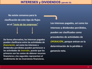 INTERESES y DIVIDENDOS (párrafo 33)
No existe consenso para la
clasificación de este tipo de flujos
en el “resto de las empresas”
Los intereses pagados, así como los
intereses y dividendos percibidos,
pueden ser clasificados como
procedentes de actividades de
OPERACIÓNOPERACIÓN, porque entran en la
determinación de la pérdida o
ganancia neta.
De forma alternativa, los intereses pagados
pueden clasificarse entre las actividades de
financiaciónfinanciación, así como los intereses y
dividendos percibidos pueden pertenecer a
las actividades de inversióninversión, puesto que los
primeros son los costos de obtener recursos
financieros y los segundos representan el
rendimiento de las inversiones financieras.
51
 