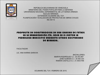 REPÚBLICA BOLIVARIANA DE VENEZUELA
MINISTERIO DEL PODER POPULAR PARA LA DEFENSA
UNIVERSIDAD NACIONAL EXPERIMENTAL DE LA FUERZA ARMADA
NUCLEO MIRANDA
EXTENSIÓN OCUMARE DEL TUY
PLANIFICACIÓN Y EVALUACION DE PROYECTOS DE OBRAS CIVILES
INC 901 N
 
 
PROPUESTA DE CONSTRUCCION DE UNA CANCHA DE FUTBOL
EN LA URBANIZACIÓN STA. ROSA EN EL SECTOR LA
PEDREGOZA MUNICIPIO URDANETA ESTADO BOLIVARIANO
DE MIRANDA.
FACILITADOR:
LIC. ANA KARINA SARAVIA
BACHILLERES:
MAIRYN RODRÍGUEZ C.I.: 20.303.967
JOSÉ ALMEIDA C.I.: 20.482.333
RAMÓN CASTILLO C.I.: 21.408.4796
OCUMARE DEL TUY, FEBRERO DE 2015.
 