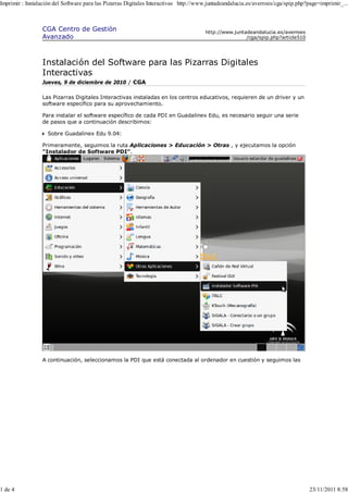 Imprimir : Instalación del Software para las Pizarras Digitales Interactivas http://www.juntadeandalucia.es/averroes/cga/spip.php?page=imprimir_...



                 CGA Centro de Gestión                                                http://www.juntadeandalucia.es/averroes
                 Avanzado                                                                             /cga/spip.php?article510




                 Instalación del Software para las Pizarras Digitales
                 Interactivas
                 Jueves, 9 de diciembre de 2010 / CGA

                 Las Pizarras Digitales Interactivas instaladas en los centros educativos, requieren de un driver y un
                 software específico para su aprovechamiento.

                 Para instalar el software específico de cada PDI en Guadalinex Edu, es necesario seguir una serie
                 de pasos que a continuación describimos:

                    Sobre Guadalinex Edu 9.04:

                 Primeramente, seguimos la ruta Aplicaciones > Educación > Otras , y ejecutamos la opción
                 "Instalador de Software PDI".




                 A continuación, seleccionamos la PDI que está conectada al ordenador en cuestión y seguimos las




1 de 4                                                                                                                            23/11/2011 8:58
 