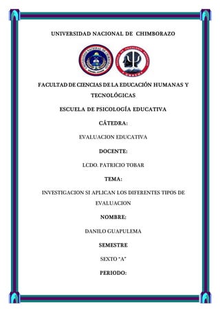 UNIVERSIDAD NACIONAL DE CHIMBORAZO
FACULTAD DE CIENCIAS DE LA EDUCACIÓN HUMANAS Y
TECNOLÓGICAS
ESCUELA DE PSICOLOGÍA EDUCATIVA
CÁTEDRA:
EVALUACION EDUCATIVA
DOCENTE:
LCDO. PATRICIO TOBAR
TEMA:
INVESTIGACION SI APLICAN LOS DIFERENTES TIPOS DE
EVALUACION
NOMBRE:
DANILO GUAPULEMA
SEMESTRE
SEXTO “A”
PERIODO:
 
