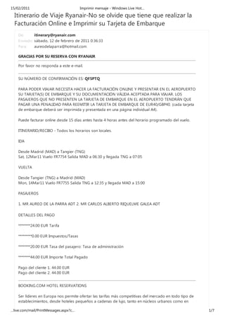 15/02/2011                              Imprimir mensaje - Windows Live Hot…

  Itinerario de Viaje Ryanair-No se olvide que tiene que realizar la
  Facturación Online e Imprimir su Tarjeta de Embarque
    De:      itinerary@ryanair.com
    Enviado: sábado, 12 de febrero de 2011 0:36:33
    Para:    aureodelaparra@hotmail.com

    GRACIAS POR SU RESERVA CON RYANAIR

    Por favor no responda a este e-mail.


    SU NÚMERO DE CONFIRMACIÓN ES: QF5PTQ

    PARA PODER VIAJAR NECESITA HACER LA FACTURACIÓN ONLINE Y PRESENTAR EN EL AEROPUERTO
    SU TARJETA(S) DE EMBARQUE Y SU DOCUMENTACIÓN VÁLIDA ACEPTADA PARA VIAJAR. LOS
    PASAJEROS QUE NO PRESENTEN LA TARJETA DE EMBARQUE EN EL AEROPUERTO TENDRÁN QUE
    PAGAR UNA PENALIDAD PARA REEMITIR LA TARJETA DE EMBARQUE DE EUR40/GBP40. (cada tarjeta
    de embarque deberá ser imprimida y presentada en una página individual A4).

    Puede facturar online desde 15 días antes hasta 4 horas antes del horario programado del vuelo.

    ITINERARIO/RECIBO - Todos los horarios son locales.

    IDA

    Desde Madrid (MAD) a Tangier (TNG)
    Sat, 12Mar11 Vuelo FR7754 Salida MAD a 06:30 y llegada TNG a 07:05

    VUELTA

    Desde Tangier (TNG) a Madrid (MAD)
    Mon, 14Mar11 Vuelo FR7755 Salida TNG a 12:35 y llegada MAD a 15:00

    PASAJEROS

    1. MR AUREO DE LA PARRA ADT 2. MR CARLOS ALBERTO RIQUELME GALEA ADT

    DETALLES DEL PAGO

    ********24.00 EUR Tarifa

    *********0.00 EUR Impuestos/Tasas

    ********20.00 EUR Tasa del pasajero: Tasa de administración

    ********44.00 EUR Importe Total Pagado

    Pago del cliente 1. 44.00 EUR
    Pago del cliente 2. 44.00 EUR


    BOOKING.COM HOTEL RESERVATIONS

    Ser líderes en Europa nos permite ofertar las tarifas más competitivas del mercado en todo tipo de
    establecimientos, desde hoteles pequeños a cadenas de lujo, tanto en núcleos urbanos como en

…live.com/mail/PrintMessages.aspx?c…                                                                     1/7
 