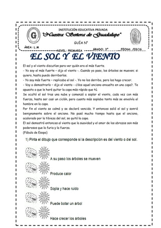 El sol y el viento discutían para ver quién era el más fuerte.
- Yo soy el más fuerte – dijo el viento -. Cuando yo paso, los árboles se mueven; si
quiero, hasta puedo derribarlos.
- Yo soy más fuerte – replicaba el sol -. Yo no los derribo, pero los hago crecer.
- Voy a demostrarlo – dijo el viento - ¿Ves aquel anciano envuelto en una capa?. Te
apuesto a que le haré quitar la capa más rápido que tú.
Se ocultó el sol tras una nube y comenzó a soplar el viento, cada vez con más
fuerza, hasta ser casi un ciclón, pero cuanto más soplaba tanto más se envolvía el
hombre en la capa.
Por fin el viento se calmó y se declaró vencido. Y entonces salió el sol y sonrió
benignamente sobre el anciano. No pasó mucho tiempo hasta que el anciano,
acalorado por la tibieza del sol, se quitó la capa.
El sol demostró entonces al viento que la suavidad y el amor de los abrazos son más
poderosos que la furia y la fuerza.
(Fábula de Esopo)
ÁREA: L.M
NIVEL: PRIMARIA
GRADO: 3º FECHA: /03/16
INSTITUCIÓN EDUCATIVA PRIVADA
GUÍA N°
 