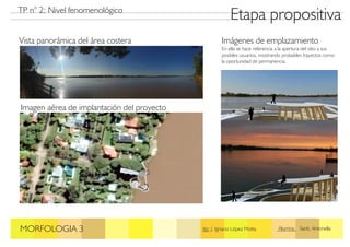 Etapa propositiva
MORFOLOGIA 3 Jtp: J. Ignacio López Motta Alumna: Santi, Antonella
TP n° 2: Nivel fenomenológico
Vista panorámica del área costera
Imagen aérea de implantación del proyecto
Imágenes de emplazamiento
En ella se hace referencia a la apertura del sitio a sus
posibles usuarios, mostrando probables trayectos como
la oportunidad de permanencia.
 