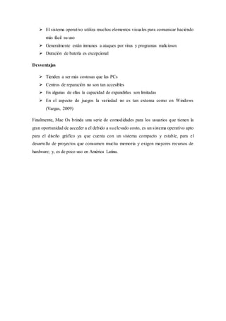  El sistema operativo utiliza muchos elementos visuales para comunicar haciéndo
más fácil su uso
 Generalmente están inmunes a ataques por virus y programas maliciosos
 Duración de batería es excepcional
Desventajas
 Tienden a ser más costosas que las PCs
 Centros de reparación no son tan accesibles
 En algunas de ellas la capacidad de expandirlas son limitadas
 En el aspecto de juegos la variedad no es tan extensa como en Windows
(Vargas, 2009)
Finalmente, Mac Os brinda una serie de comodidades para los usuarios que tienen la
gran oportunidad de acceder a el debido a su elevado costo, es un sistema operativo apto
para el diseño gráfico ya que cuenta con un sistema compacto y estable, para el
desarrollo de proyectos que consumen mucha memoria y exigen mayores recursos de
hardware; y, es de poco uso en América Latina.
 