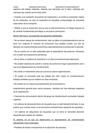 UANCV INGENIERIA INDUSTRIAL INGENIERIA DE MANTENIMIENTO
registros del trabajo realizado, además que loscostos por la labor realizada son
menores que cuando se los hace fuera.
• Gracias a la constante renovación de maquinaria y al continuo procesode mejora
de los productos, se crea la necesidad de actualizar contecnología de avanzada
cada sector de la compañía.
• Debido a que la maquinaria que se usa es electromecánica, el trabajo engrupo es
de carácter fundamental para llegar a una buena culminación.
Dentro del marco, se presentan las siguientes debilidades:
• No se tienen planes de mantenimiento, esto se debe a la grandependencia que se
tiene con respecto al volumen de producción que sedebe cumplir, por eso se
efectúan los mantenimientos preventivos siprioritariamente la producción lo permite.
• No se cuenta con un plan estipulado para la capacitación del personal, nitampoco
con un plan de evaluaciones periódicas.
• No se tiene un sistema de incentivos ni un plan promocional para elpersonal.
• No existen sistemas de control o índices de control de ningún aspectodentro de lo
que es el departamento de mantenimiento.
• No existe un lineamiento claro de cual es la cultura organizacional.
• El sueldo en promedio está por debajo del valor medio en comparacióncon
trabajos similares que se realizan en otras empresas.
• No existen en su mayoría procedimientos de conocimiento y
entendimiento general para varios procesos, viéndose así más afectado elaspecto
de la capacitación.
• Carencia de comunicación dentro del grupo de mantenimiento porrealizar trabajos
urgentes.
• Un sistema de almacenamiento de repuestos que no está bienadministrado, lo que
implica que muchas veces no se encuentra el stockmínimo requerido de repuestos.
• Un sistema de adquisición de repuestos que no tiene la velocidad deacción
requerida para realizar los trabajos
El sistema en el que se desenvuelve el departamento de mantenimiento
sepresentan como amenazas:
• Perdidas de tiempo innecesarias en la ejecución de procesos.
 
