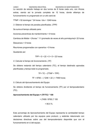 UANCV INGENIERIA INDUSTRIAL INGENIERIA DE MANTENIMIENTO
La sección de estudio trabaja en dos turnos de 8 horas cada uno, con 4horas
extras, siendo así la jornada completa de 12 horas, donde eltiempo de
funcionamiento no programado en un año será de:
TTNP = 52 domingos * 24 horas / día = 1248 horas
3. Obtener el tiempo de paradas planificadas. (TPP)
Se suma el tiempo utilizado para:
Acciones preventivas de mantenimiento = 0 horas
Cambios de Molde = 2horas * 11 (promedio de veces al año pormáquina)= 22 horas
Descansos = 0 horas
Reuniones programadas con operarios = 0 horas
Quedando así:
TPP = 0 + 22 + 0 + 0 = 22 horas
4. Calcular el tiempo de funcionamiento. (TF)
Se obtiene restando del tiempo calendario (TC), el tiempo destinado aparadas
planificadas y tiempo total no programado.
TF= TC – (TTNP + TPP)
TF = 8760 – ( 1248 + 22 ) = 7490 horas
5. Cálculo del Aprovechamiento del Equipo
Se obtiene dividiendo el tiempo de funcionamiento (TF) por el tiempocalendario
(TC).
Aprovechamiento del Equipo = (TF/TC) * 100
= (7490 / 8760 )* 100
= 85.5 %
Este porcentaje de Aprovechamiento del Equipo representa la cantidaddel tiempo
calendario utilizado por los equipos para producir, y estámás relacionado con
decisiones directivas sobre uso del tiempocalendario disponible que con el
funcionamiento en sí del equipo.
 