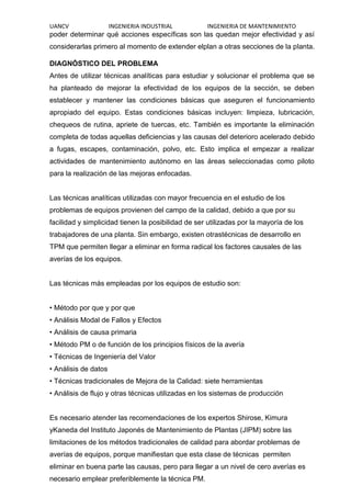 UANCV INGENIERIA INDUSTRIAL INGENIERIA DE MANTENIMIENTO
poder determinar qué acciones específicas son las quedan mejor efectividad y así
considerarlas primero al momento de extender elplan a otras secciones de la planta.
DIAGNÓSTICO DEL PROBLEMA
Antes de utilizar técnicas analíticas para estudiar y solucionar el problema que se
ha planteado de mejorar la efectividad de los equipos de la sección, se deben
establecer y mantener las condiciones básicas que aseguren el funcionamiento
apropiado del equipo. Estas condiciones básicas incluyen: limpieza, lubricación,
chequeos de rutina, apriete de tuercas, etc. También es importante la eliminación
completa de todas aquellas deficiencias y las causas del deterioro acelerado debido
a fugas, escapes, contaminación, polvo, etc. Esto implica el empezar a realizar
actividades de mantenimiento autónomo en las áreas seleccionadas como piloto
para la realización de las mejoras enfocadas.
Las técnicas analíticas utilizadas con mayor frecuencia en el estudio de los
problemas de equipos provienen del campo de la calidad, debido a que por su
facilidad y simplicidad tienen la posibilidad de ser utilizadas por la mayoría de los
trabajadores de una planta. Sin embargo, existen otrastécnicas de desarrollo en
TPM que permiten llegar a eliminar en forma radical los factores causales de las
averías de los equipos.
Las técnicas más empleadas por los equipos de estudio son:
• Método por que y por que
• Análisis Modal de Fallos y Efectos
• Análisis de causa primaria
• Método PM o de función de los principios físicos de la avería
• Técnicas de Ingeniería del Valor
• Análisis de datos
• Técnicas tradicionales de Mejora de la Calidad: siete herramientas
• Análisis de flujo y otras técnicas utilizadas en los sistemas de producción
Es necesario atender las recomendaciones de los expertos Shirose, Kimura
yKaneda del Instituto Japonés de Mantenimiento de Plantas (JIPM) sobre las
limitaciones de los métodos tradicionales de calidad para abordar problemas de
averías de equipos, porque manifiestan que esta clase de técnicas permiten
eliminar en buena parte las causas, pero para llegar a un nivel de cero averías es
necesario emplear preferiblemente la técnica PM.
 